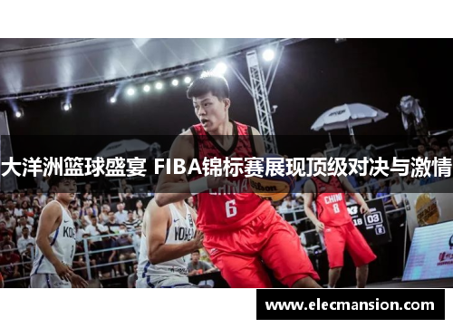 大洋洲篮球盛宴 FIBA锦标赛展现顶级对决与激情 大洋洲篮球盛宴 FIBA锦标赛展现顶级对决与激情