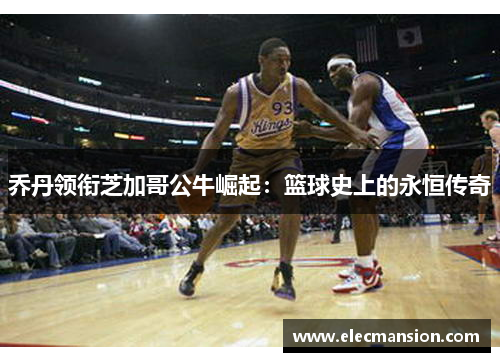 乔丹领衔芝加哥公牛崛起:篮球史上的永恒传奇 乔丹领衔芝加哥公牛崛起:篮球史上的永恒传奇