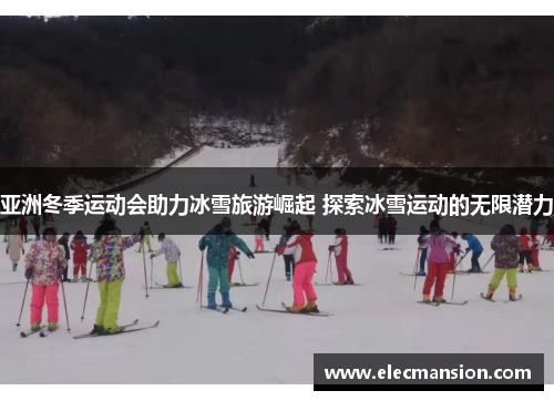 亚洲冬季运动会助力冰雪旅游崛起 探索冰雪运动的无限潜力 亚洲冬季运动会助力冰雪旅游崛起 探索冰雪运动的无限潜力