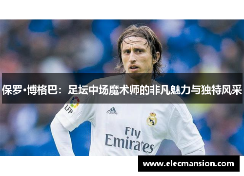 保罗·博格巴:足坛中场魔术师的非凡魅力与独特风采 保罗·博格巴:足坛中场魔术师的非凡魅力与独特风采