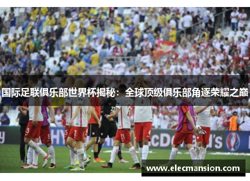 国际足联俱乐部世界杯揭秘:全球顶级俱乐部角逐荣耀之巅 国际足联俱乐部世界杯揭秘:全球顶级俱乐部角逐荣耀之巅