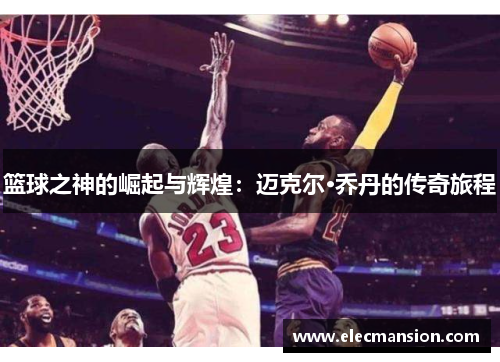 篮球之神的崛起与辉煌:迈克尔·乔丹的传奇旅程 篮球之神的崛起与辉煌:迈克尔·乔丹的传奇旅程