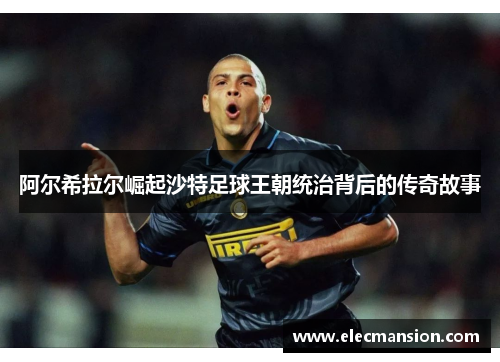阿尔希拉尔崛起沙特足球王朝统治背后的传奇故事 阿尔希拉尔崛起沙特足球王朝统治背后的传奇故事