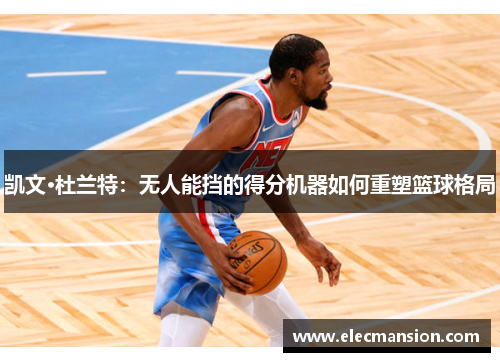 凯文·杜兰特:无人能挡的得分机器如何重塑篮球格局 凯文·杜兰特:无人能挡的得分机器如何重塑篮球格局