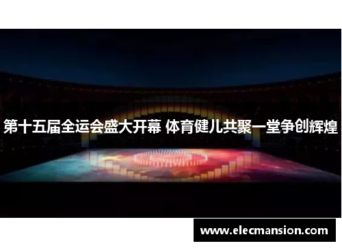 第十五届全运会盛大开幕 体育健儿共聚一堂争创辉煌 第十五届全运会盛大开幕 体育健儿共聚一堂争创辉煌