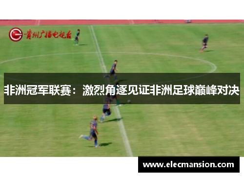 非洲冠军联赛:激烈角逐见证非洲足球巅峰对决 非洲冠军联赛:激烈角逐见证非洲足球巅峰对决