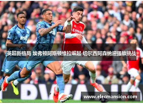 英超新格局 埃弗顿阿斯顿维拉崛起 切尔西阿森纳迎强敌挑战 英超新格局 埃弗顿阿斯顿维拉崛起 切尔西阿森纳迎强敌挑战